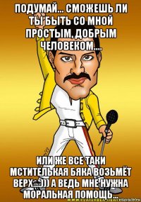 подумай... сможешь ли ты быть со мной простым, добрым человеком.... или же все таки мстителькая бяка возьмёт верх....))) а ведь мне нужна моральная помощь...