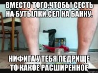 вместо того,чтобы сесть на бутылки.сел на банку. нифига у тебя педрище то какое расширенное