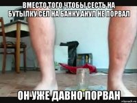 вместо того,чтобы сесть на бутылку.сел на банку.анул не порвал он уже давно порван