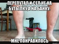 перепутал и сел не на бутылку,а на банку. мне понравилось