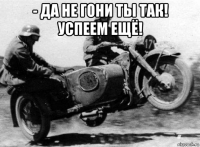 - да не гони ты так! успеем ещё! 