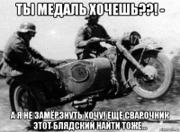 ты медаль хочешь??! - а я не замёрзнуть хочу! ещё сварочник этот блядский найти тоже...