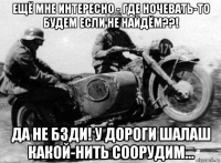 ещё мне интересно - где ночевать-то будем если не найдём??! да не бзди! у дороги шалаш какой-нить соорудим...