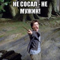 не сосал - не мужик! 