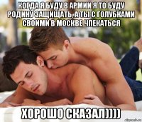 когда я буду в армии я то буду родину защищать, а ты с голубками своими в москве чпекаться хорошо сказал))))