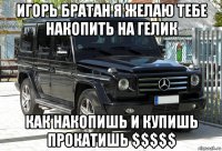 игорь братан я желаю тебе накопить на гелик как накопишь и купишь прокатишь $$$$$