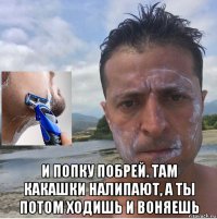  и попку побрей. там какашки налипают, а ты потом ходишь и воняешь