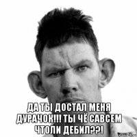  да ты достал меня дурачок!!! ты чё савсем чтоли дебил??!