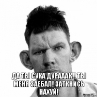  да ты сука дурааак!! ты меня заебал! заткнись нахуй!