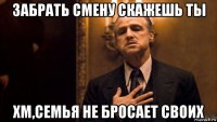 забрать смену скажешь ты хм,семья не бросает своих