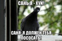 сань,я - хуй! саня: я должен тебя пососать!