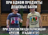 при одном продукты дешёвые были при другом пизда полнейшая кругом. - угадай кто!)