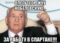 олегу георгичу нобелевскую... за работу в спартаке!!!