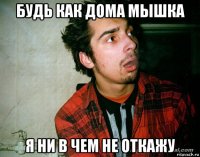 будь как дома мышка я ни в чем не откажу
