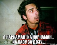  я наркаман! йа наркаман... йа сасу за дозу...
