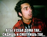  а ты у себя дома так... сидишь и смотришь так...