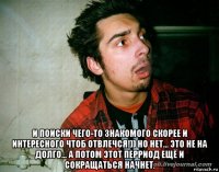  и поиски чего-то знакомого скорее и интересного чтоб отвлечся!)) но нет... это не на долго... а потом этот перриод ещё и сокращаться начнет.
