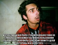  и это если ещё и в реале с тобой подобное говно не случалось типа измен тебе или использования тебя как чертовой куклы для своих какихто целей со стороны и не более того.