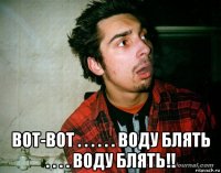  вот-вот . . . . . . воду блять . . . . воду блять!!