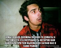  а мы! о воде должны почему-то думать! а потому что эта потребность которую нам навязали при чем вынуждено загнав нас в такие рамки!