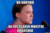 он кончил ...на последней минутке видосика