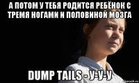 а потом у тебя родится ребёнок с тремя ногами и половиной мозга dump tails - у-у-у