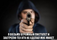  я возьму огромный пистолет и застрелю тех кто не сделал мне минет