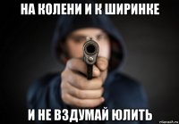 на колени и к ширинке и не вздумай юлить
