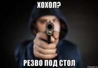 хохол? резво под стол