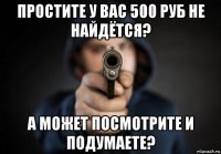 простите у вас 500 руб не найдётся? а может посмотрите и подумаете?