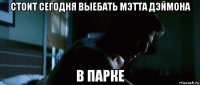 стоит сегодня выебать мэтта дэймона в парке