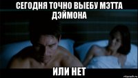 сегодня точно выебу мэтта дэймона или нет