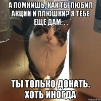 а помнишь, как ты любил акции и плюшки? я тебе еще дам. . . ты только донать. хоть иногда