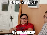 в море купался? чё доебался?