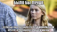 было бы лучше если бы оно ползало 20 лет в инвалидном кресле и радовалось вашей жизни