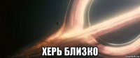 херь близко