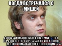 когда встречался с мишей а он на самом деле настя и она думает, что я гей. а она то кто? встречалась со мной только под женским аккаунтом и с женщинами.