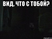 вид, что с тобой? 