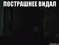 пострашнее видал 