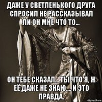 даже у светленького друга спросил не рассказывал ли он мне что то... он тебе сказал... ты что я, ж её даже не знаю.... и это правда.