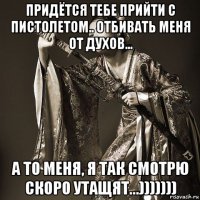 придётся тебе прийти с пистолетом.. отбивать меня от духов... а то меня, я так смотрю скоро утащят...)))))))