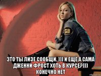  это ты лизе сообщи. ))) и ещё:а сама дженни фрост хоть в курсе?))) конечно нет