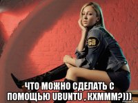  что можно сделать с помощью ubuntu , кхммм?)))