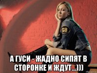  а гуси - жадно сипят в сторонке и ждут...)))