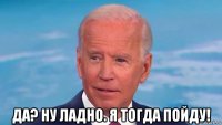  да? ну ладно. я тогда пойду!