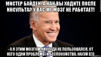 мистер байден, а как вы ходите после инсульта? у вас же мозг не работает! - а я этим мозгом никогда не пользовался. от него одни проблемы и беспокойства. нахуй его