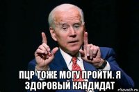  пцр тоже могу пройти. я здоровый кандидат