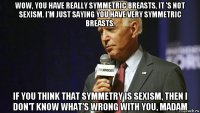 wow, you have really symmetric breasts, it 's not sexism. i'm just saying you have very symmetric breasts. if you think that symmetry is sexism, then i don't know what's wrong with you, madam