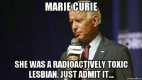 marie curie she was a radioactively toxic lesbian. just admit it...
