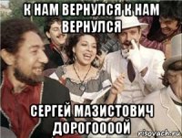 к нам вернулся к нам вернулся сергей мазистович дорогоооой